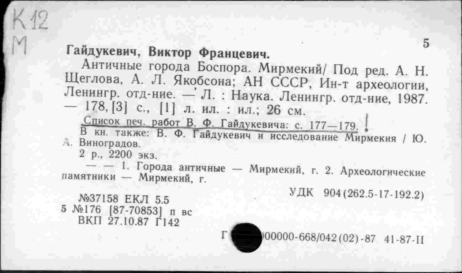 ﻿5 Гайдукевич, Виктор Францевич.
Античные города Боспора. Мирмекий/ Под ред. А. Н. Щеглова, А. Л. Якобсона; АН СССР, Ин-т археологии, Ленингр. отд-ние. — Л. : Наука. Ленингр. отд-ние, 1987.' 178,(3] с., [1] л. ил. : ил.; 26 см.
Список печ. работ В Ф. Гайдукевича: с, 177—179. ,
В кн. также: В. Ф. Гайдукевич и исследованйе"Мирмекия / Ю А. Виноградов.	г
2 р„ 2200 экз.
na«™ - Й?”«™” “ М"РМ'К"'1' Г' 2'
№37158 ЕКЛ 55	904<262-5’17-192-2)
5 №176 [87-70853] п вс
ВКП 27.10.87 Г142	___
